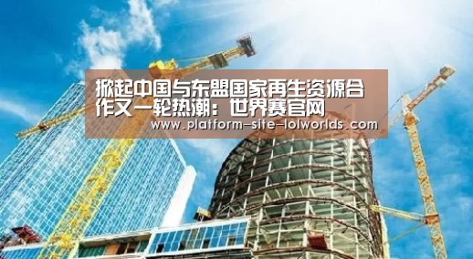 掀起中国与东盟国家再生资源合作又一轮热潮:世界赛官网(图1) 世界赛官网