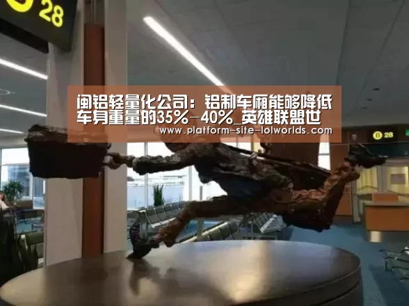 闽铝轻量化公司:铝制车厢能够降低车身重量的35%-40%_英雄联盟世界赛(图2) 世界赛官网