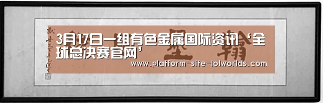 3月17日一组有色金属国际资讯‘全球总决赛官网’(图4) 英雄联盟世界赛